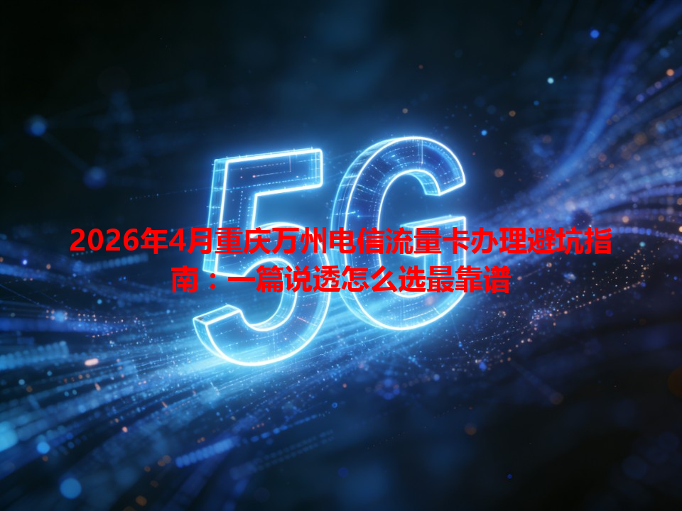 2026年4月重庆万州电信流量卡办理避坑指南：一篇说透怎么选最靠谱