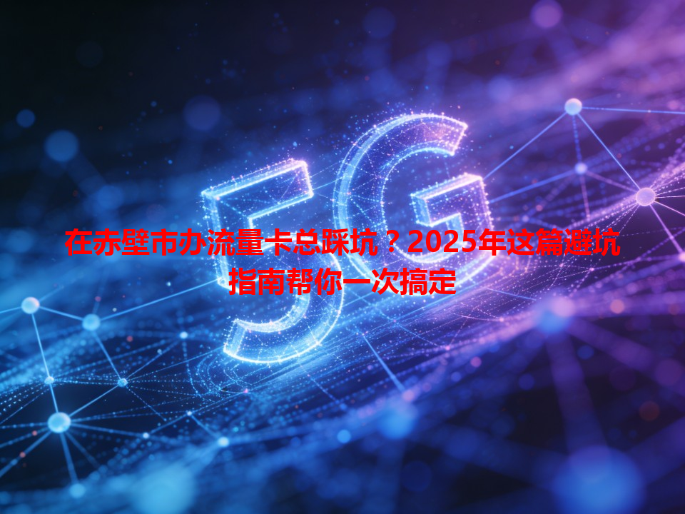 在赤壁市办流量卡总踩坑？2025年这篇避坑指南帮你一次搞定
