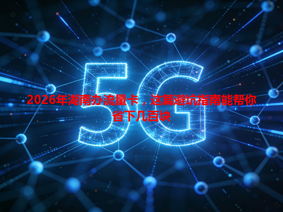 2026年湖南办流量卡，这篇避坑指南能帮你省下几百块