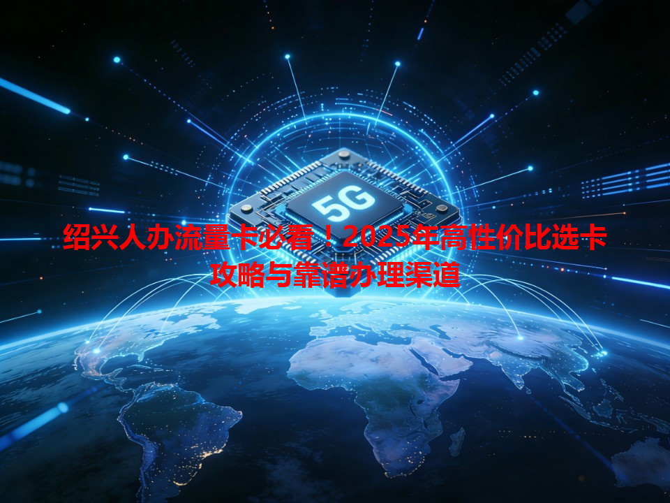 绍兴人办流量卡必看！2025年高性价比选卡攻略与靠谱办理渠道