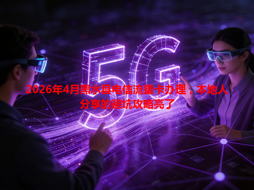2026年4月黑水县电信流量卡办理，本地人分享的避坑攻略亮了