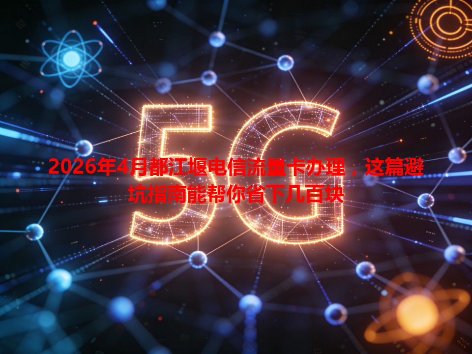 2026年4月都江堰电信流量卡办理，这篇避坑指南能帮你省下几百块