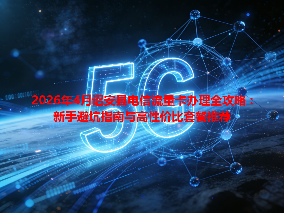 2026年4月诏安县电信流量卡办理全攻略：新手避坑指南与高性价比套餐推荐