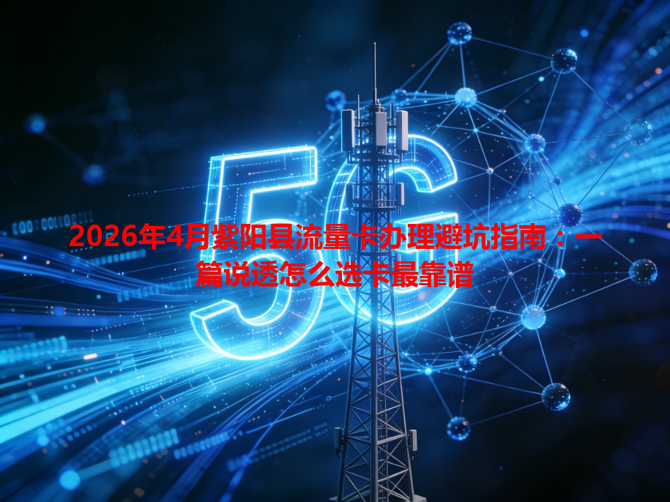 2026年4月紫阳县流量卡办理避坑指南：一篇说透怎么选卡最靠谱