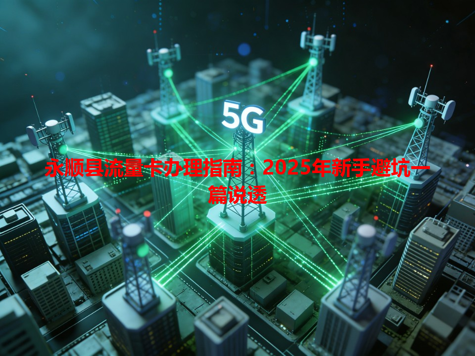 永顺县流量卡办理指南：2025年新手避坑一篇说透