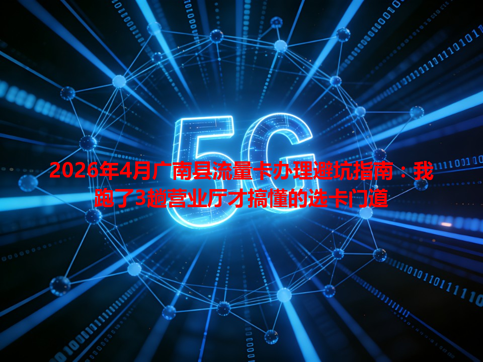 2026年4月广南县流量卡办理避坑指南：我跑了3趟营业厅才搞懂的选卡门道