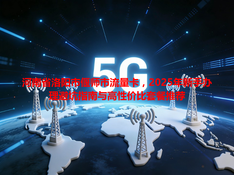 河南省洛阳市偃师市流量卡，2025年新手办理避坑指南与高性价比套餐推荐