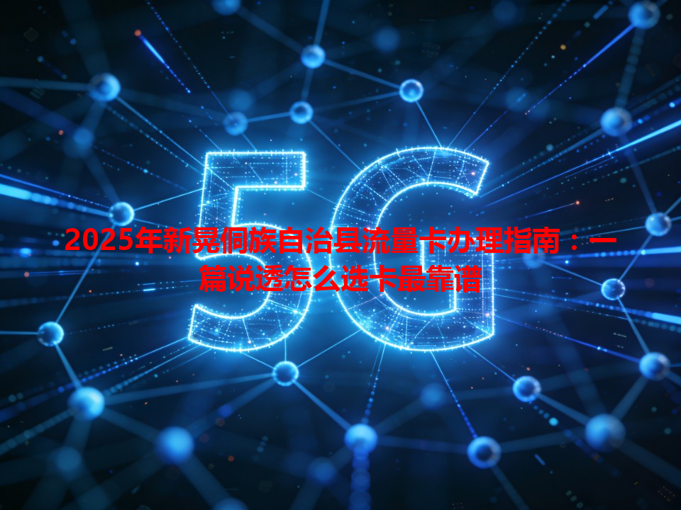 2025年新晃侗族自治县流量卡办理指南：一篇说透怎么选卡最靠谱