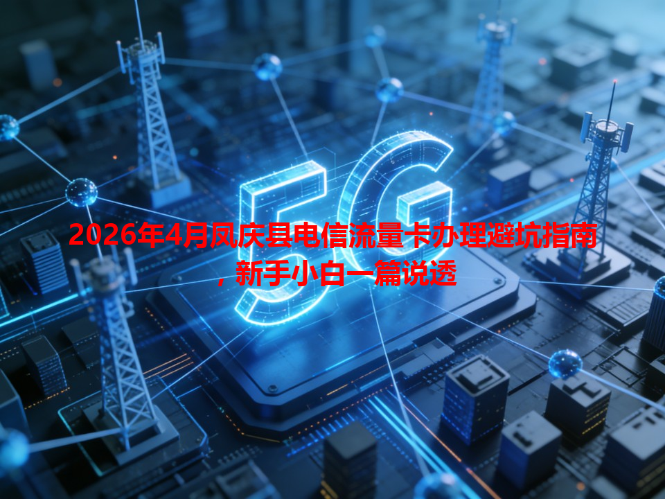 2026年4月凤庆县电信流量卡办理避坑指南，新手小白一篇说透