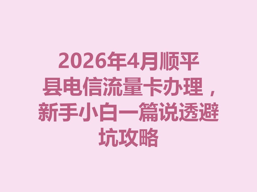 2026年4月顺平县电信流量卡办理，新手小白一篇说透避坑攻略