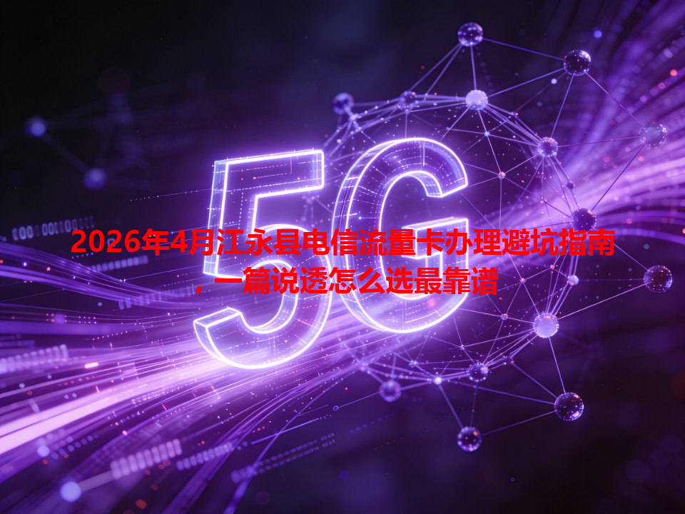 2026年4月江永县电信流量卡办理避坑指南，一篇说透怎么选最靠谱