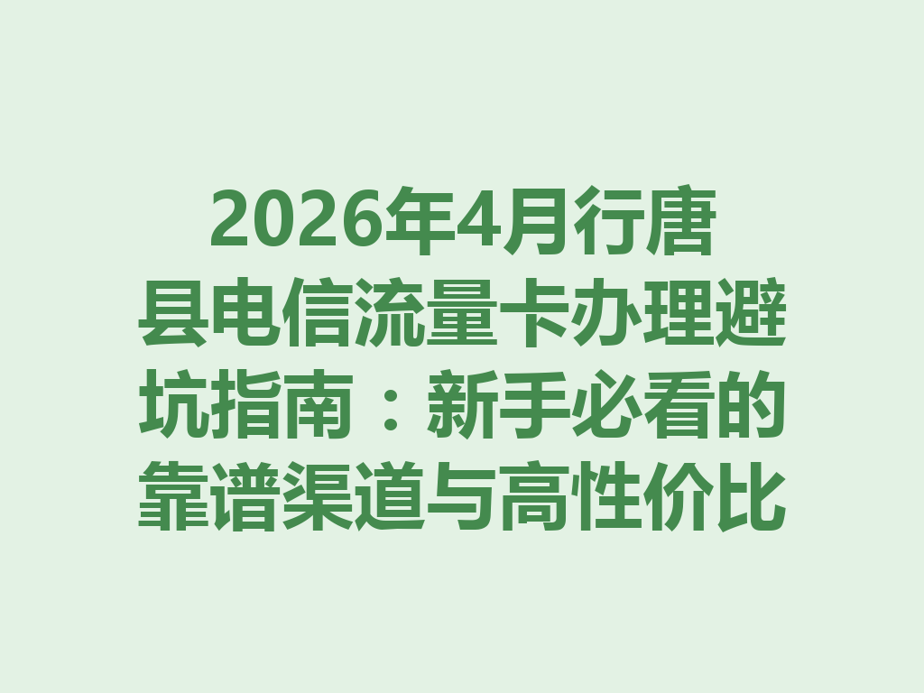 2026年4月行唐县电信流量卡办理避坑指南：新手必看的靠谱渠道与高性价比套餐推荐