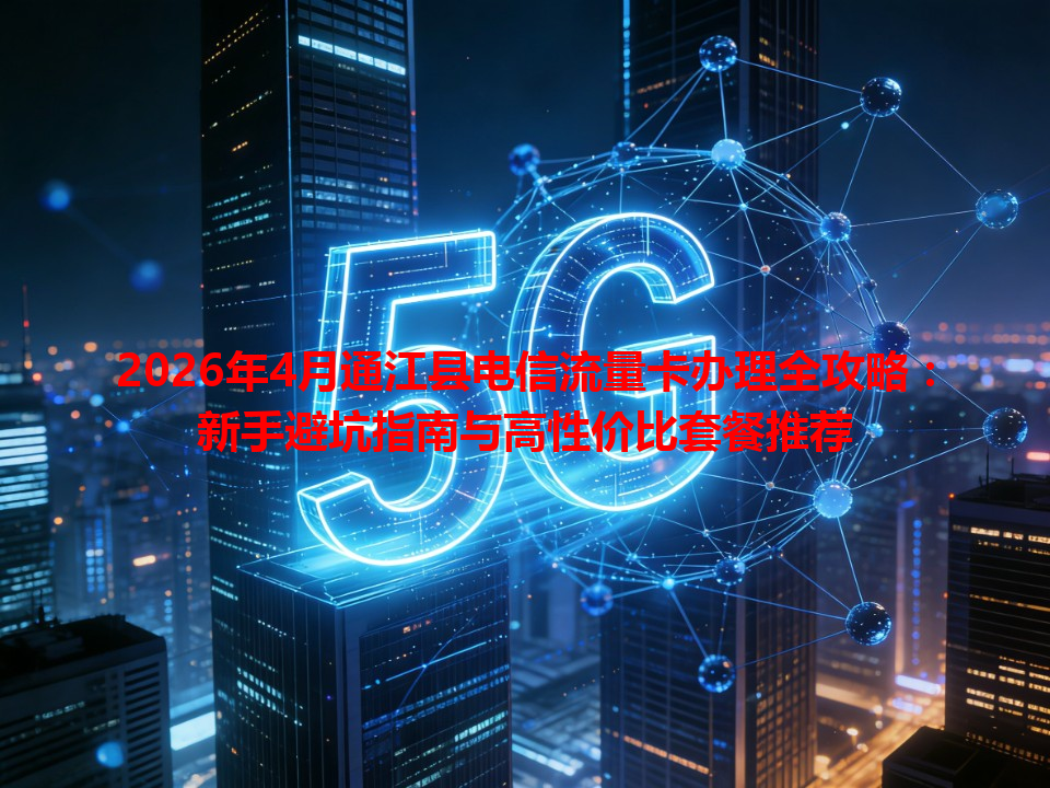 2026年4月通江县电信流量卡办理全攻略：新手避坑指南与高性价比套餐推荐