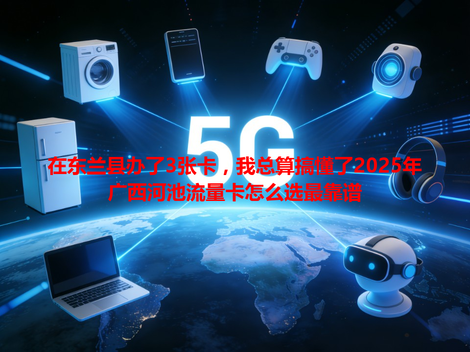 在东兰县办了3张卡，我总算搞懂了2025年广西河池流量卡怎么选最靠谱