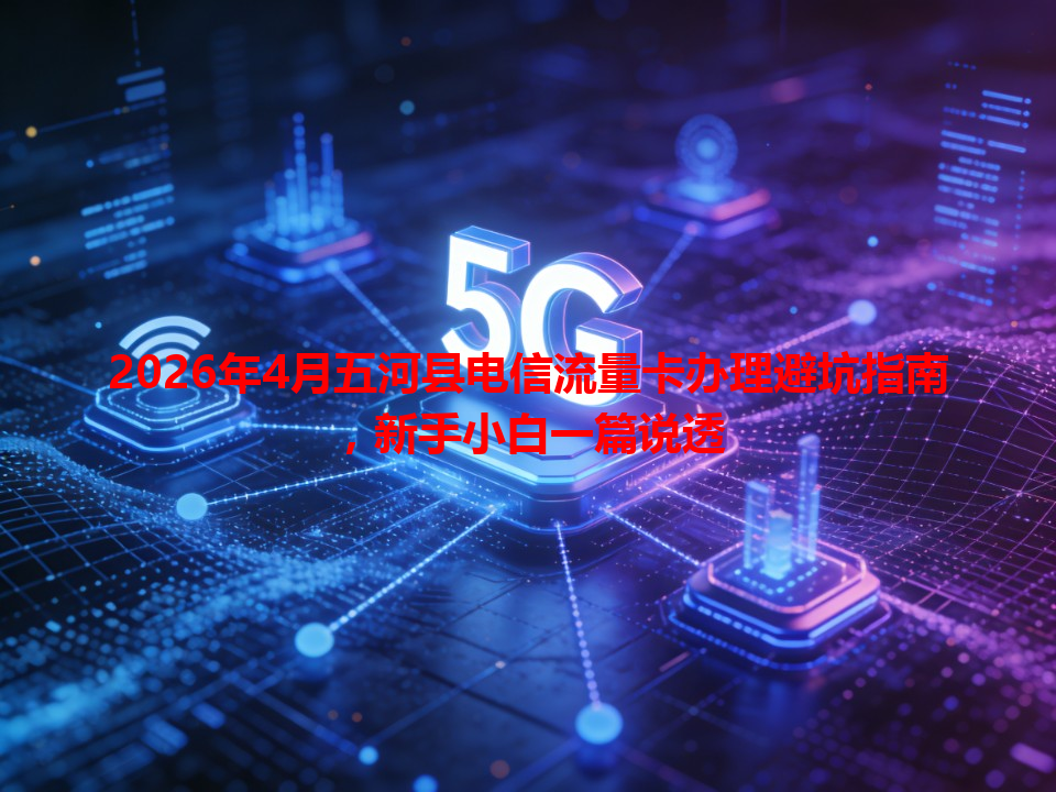 2026年4月五河县电信流量卡办理避坑指南，新手小白一篇说透