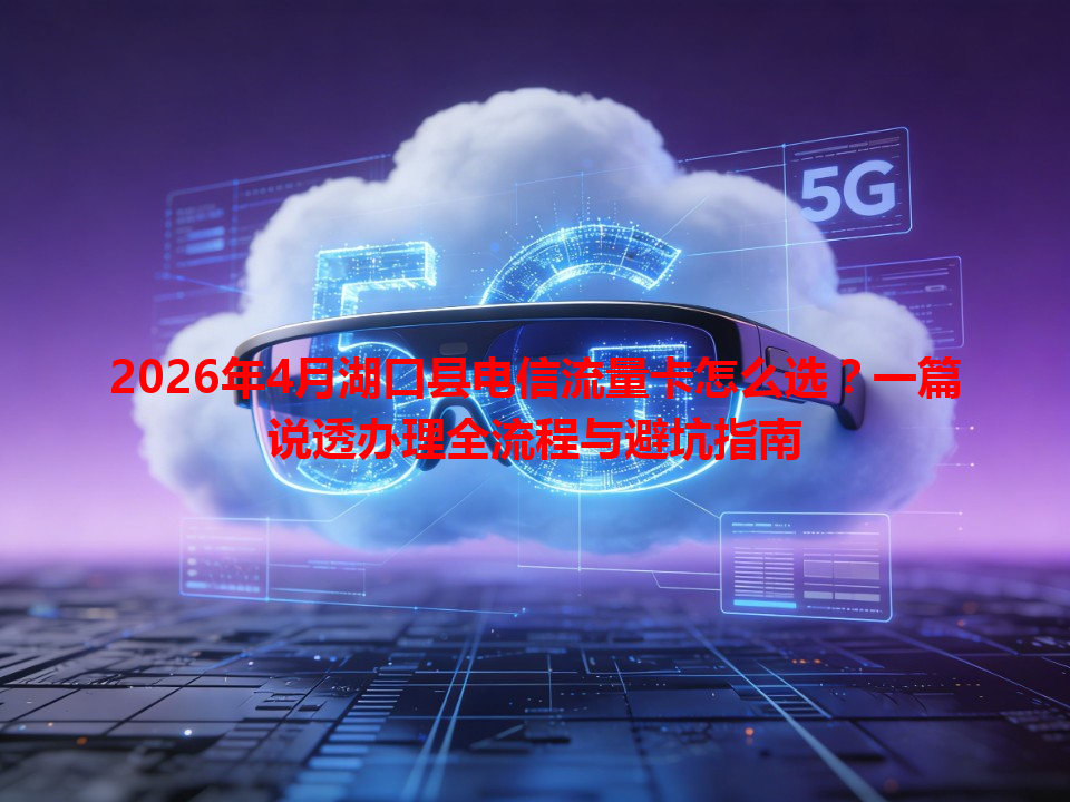 2026年4月湖口县电信流量卡怎么选？一篇说透办理全流程与避坑指南