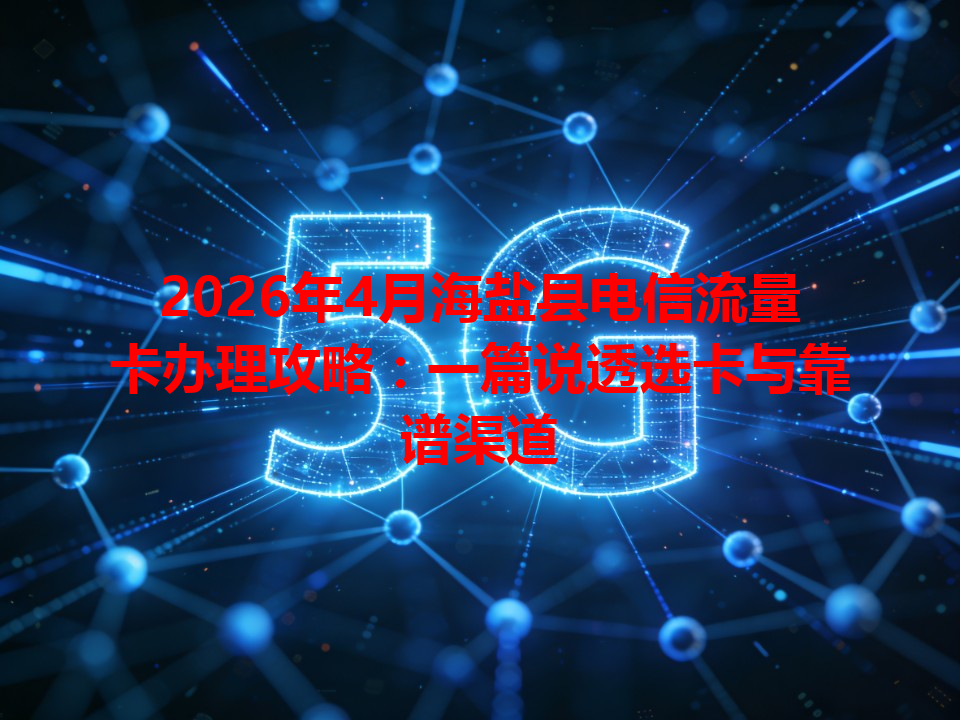 2026年4月海盐县电信流量卡办理攻略：一篇说透选卡与靠谱渠道