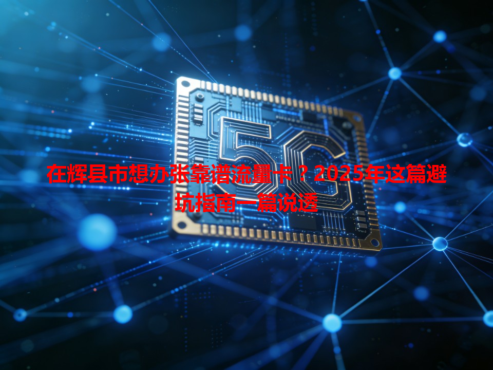 在辉县市想办张靠谱流量卡？2025年这篇避坑指南一篇说透