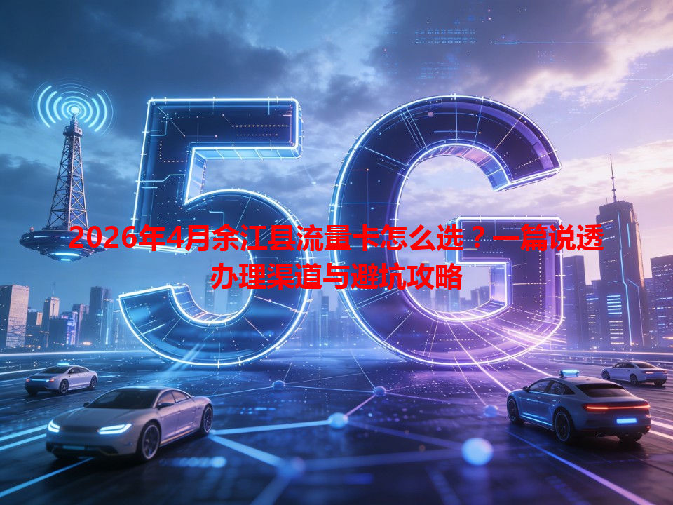 2026年4月余江县流量卡怎么选？一篇说透办理渠道与避坑攻略