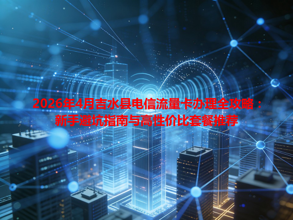 2026年4月吉水县电信流量卡办理全攻略：新手避坑指南与高性价比套餐推荐