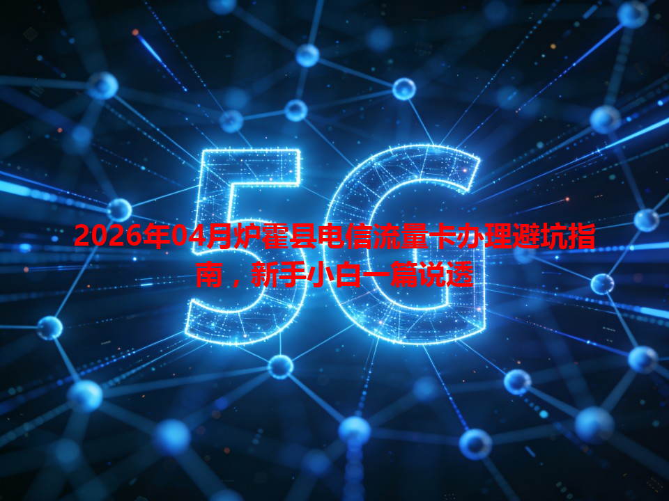 2026年04月炉霍县电信流量卡办理避坑指南，新手小白一篇说透