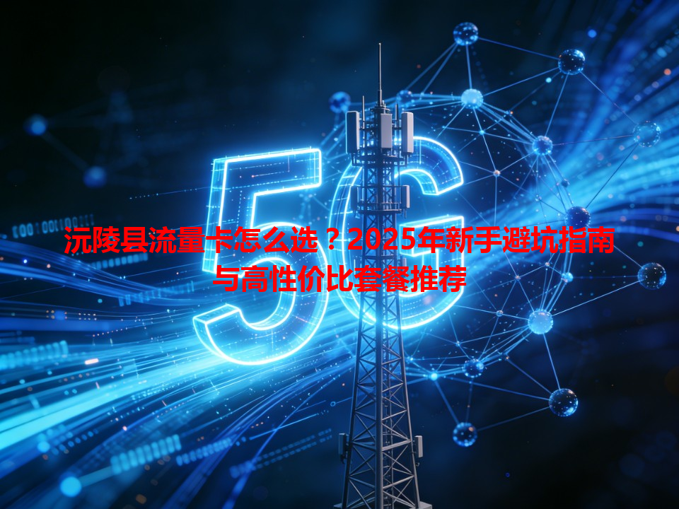 沅陵县流量卡怎么选？2025年新手避坑指南与高性价比套餐推荐