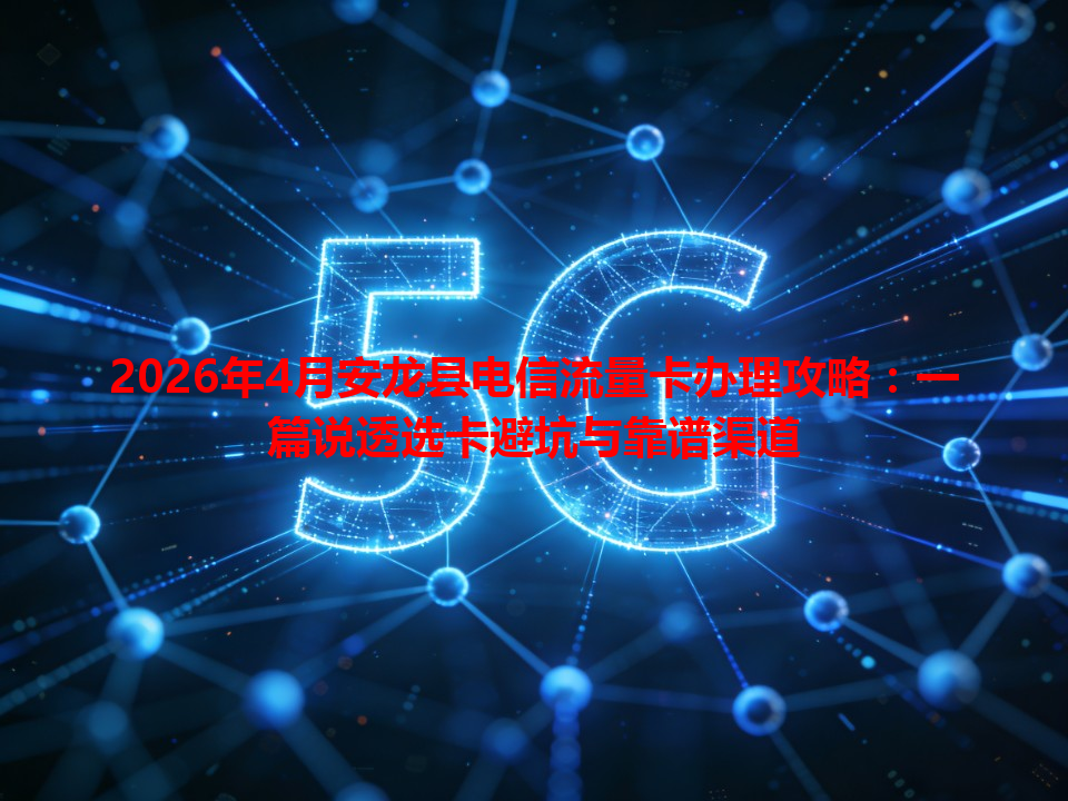 2026年4月安龙县电信流量卡办理攻略：一篇说透选卡避坑与靠谱渠道