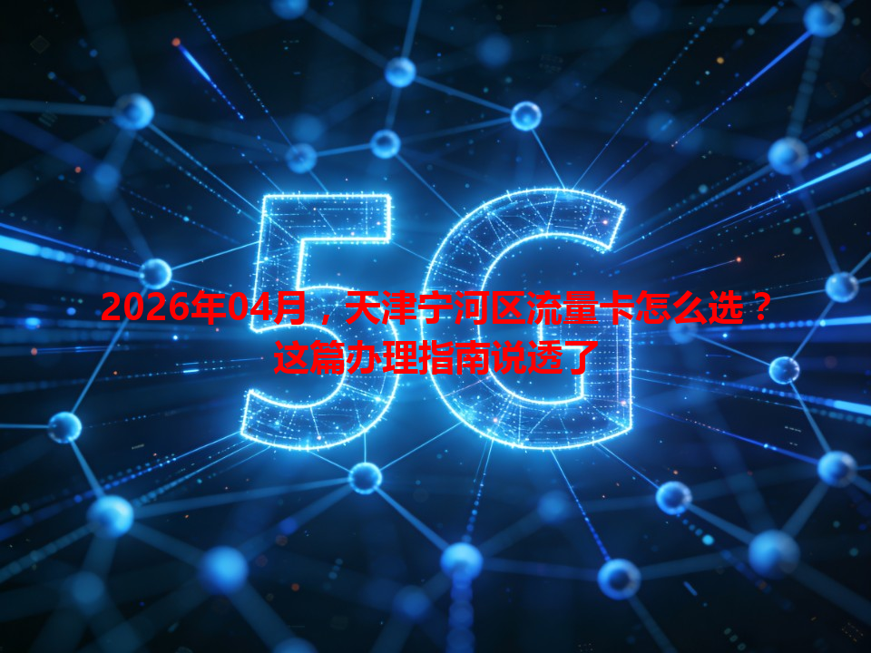 2026年04月，天津宁河区流量卡怎么选？这篇办理指南说透了