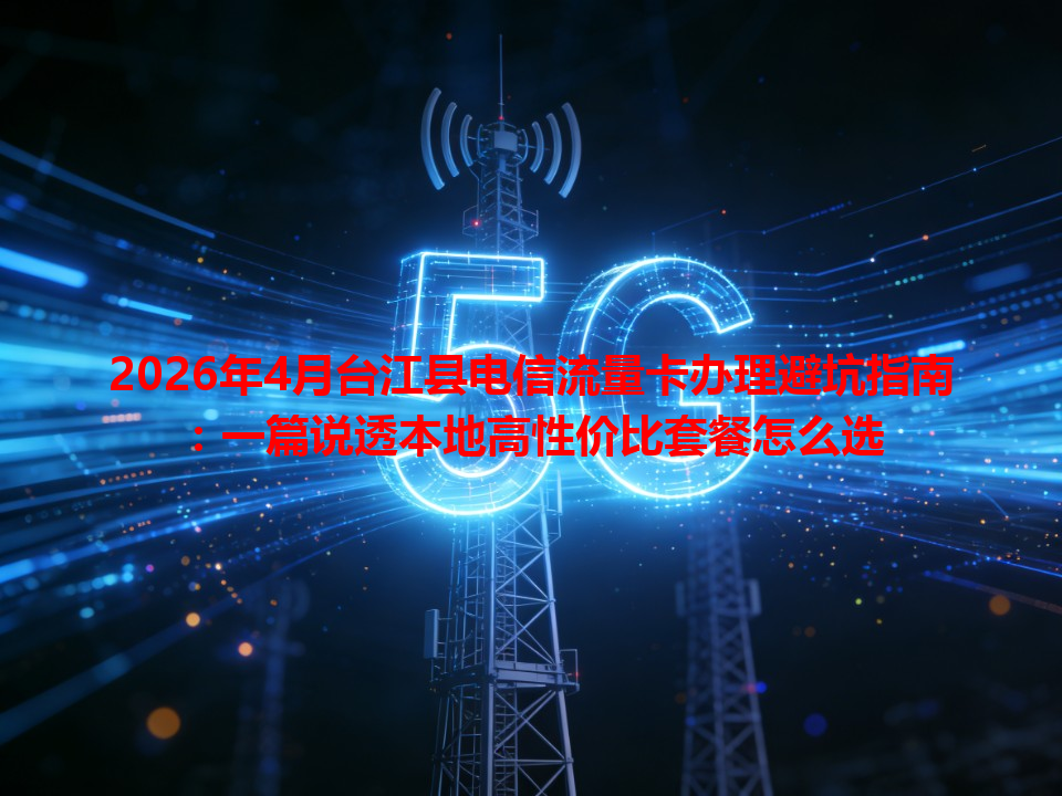 2026年4月台江县电信流量卡办理避坑指南：一篇说透本地高性价比套餐怎么选