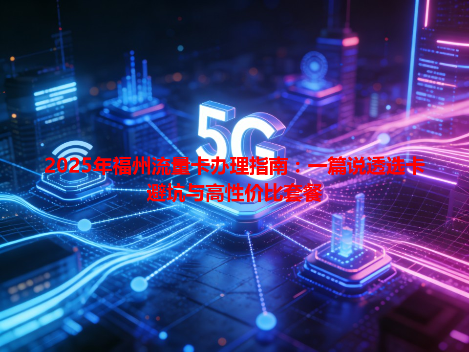 2025年福州流量卡办理指南：一篇说透选卡避坑与高性价比套餐