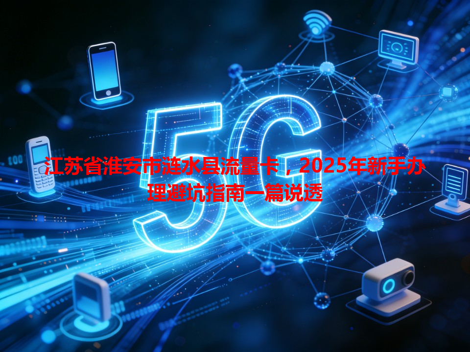 江苏省淮安市涟水县流量卡，2025年新手办理避坑指南一篇说透