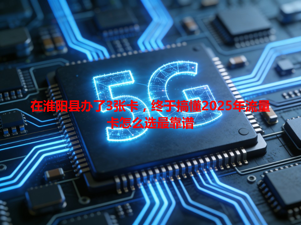 在淮阳县办了3张卡，终于搞懂2025年流量卡怎么选最靠谱