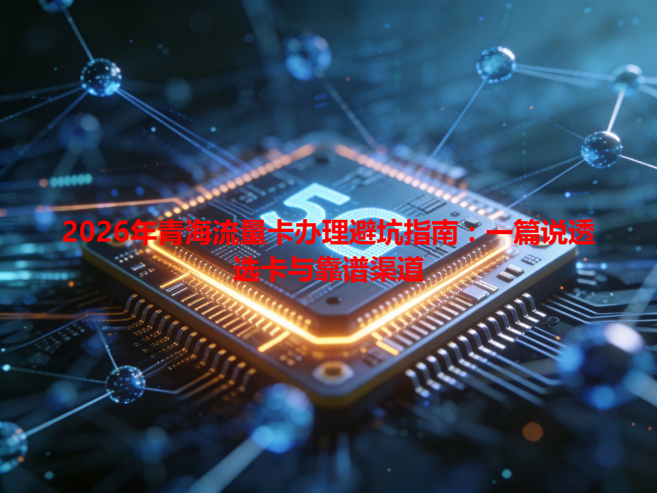 2026年青海流量卡办理避坑指南：一篇说透选卡与靠谱渠道
