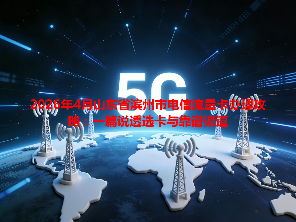 2026年4月山东省滨州市电信流量卡办理攻略：一篇说透选卡与靠谱渠道