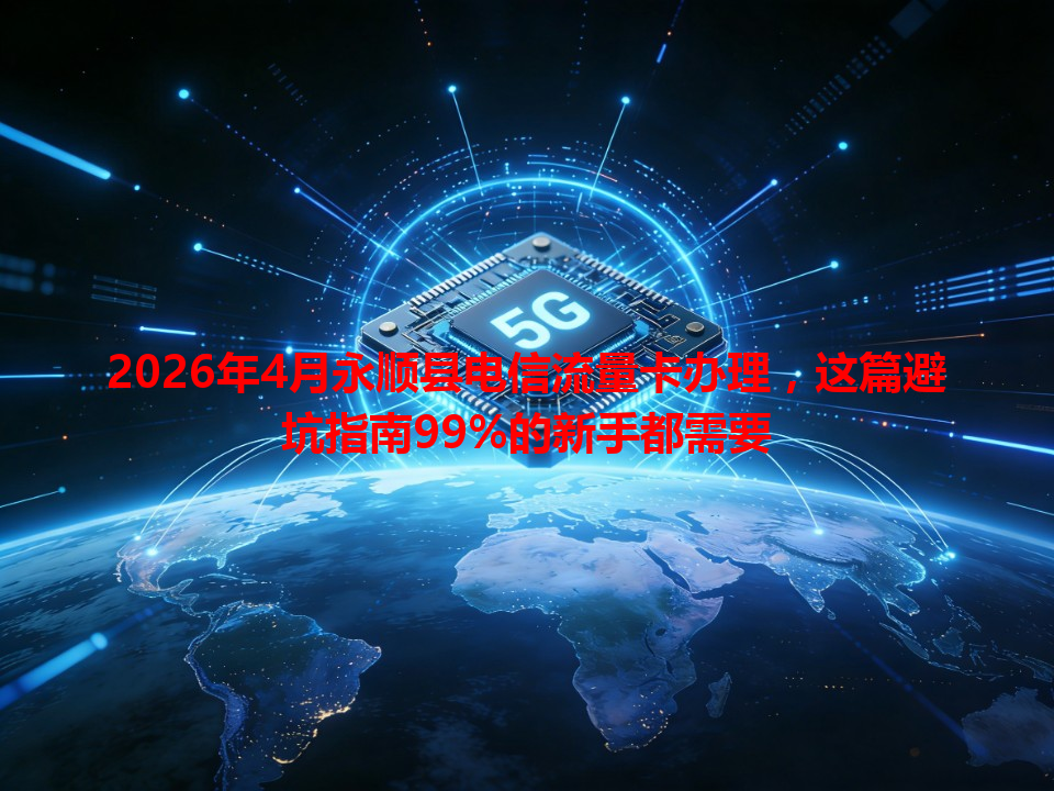 2026年4月永顺县电信流量卡办理，这篇避坑指南99%的新手都需要