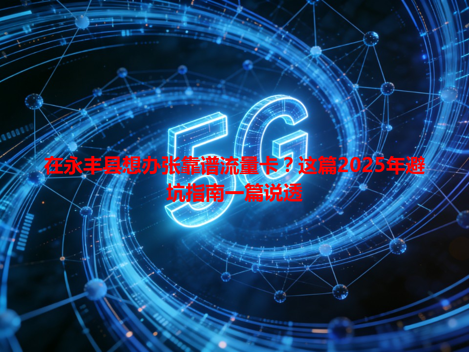 在永丰县想办张靠谱流量卡？这篇2025年避坑指南一篇说透