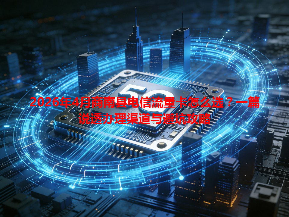 2026年4月商南县电信流量卡怎么选？一篇说透办理渠道与避坑攻略