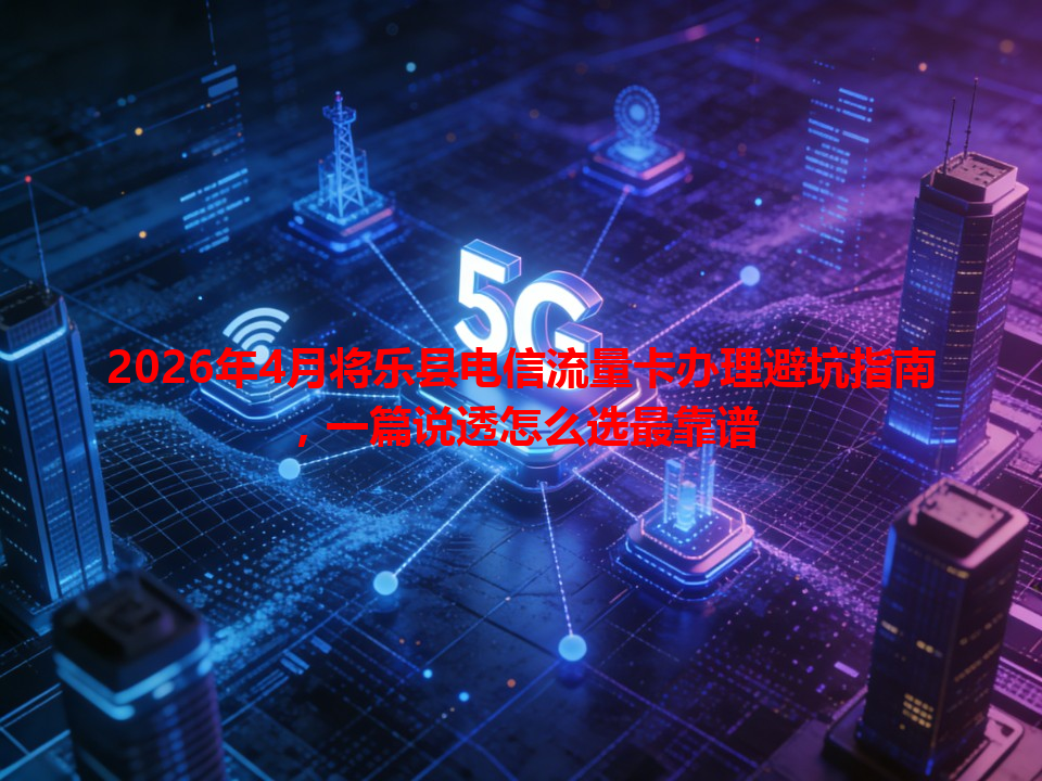 2026年4月将乐县电信流量卡办理避坑指南，一篇说透怎么选最靠谱