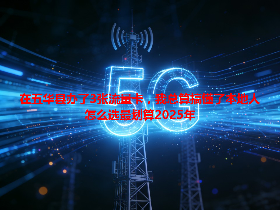 在五华县办了3张流量卡，我总算搞懂了本地人怎么选最划算2025年