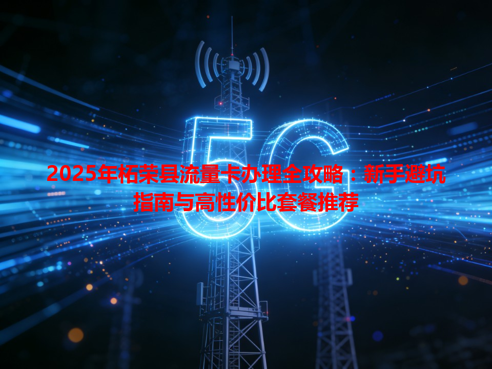 2025年柘荣县流量卡办理全攻略：新手避坑指南与高性价比套餐推荐