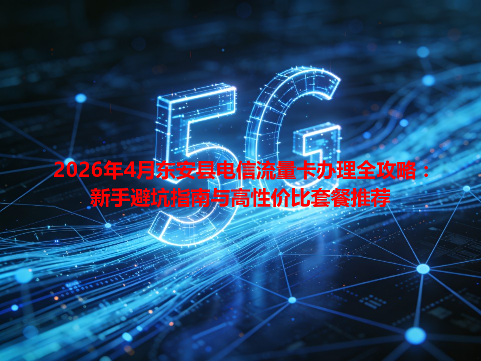 2026年4月东安县电信流量卡办理全攻略：新手避坑指南与高性价比套餐推荐