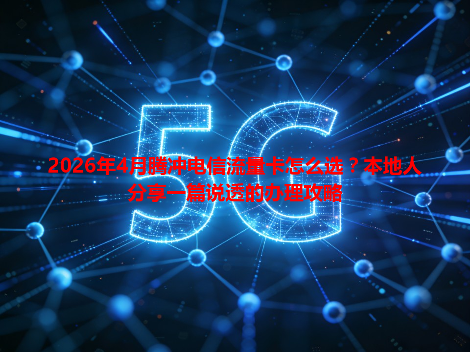 2026年4月腾冲电信流量卡怎么选？本地人分享一篇说透的办理攻略