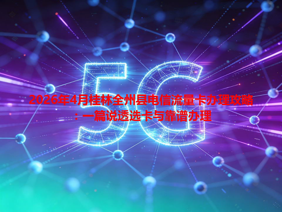 2026年4月桂林全州县电信流量卡办理攻略：一篇说透选卡与靠谱办理
