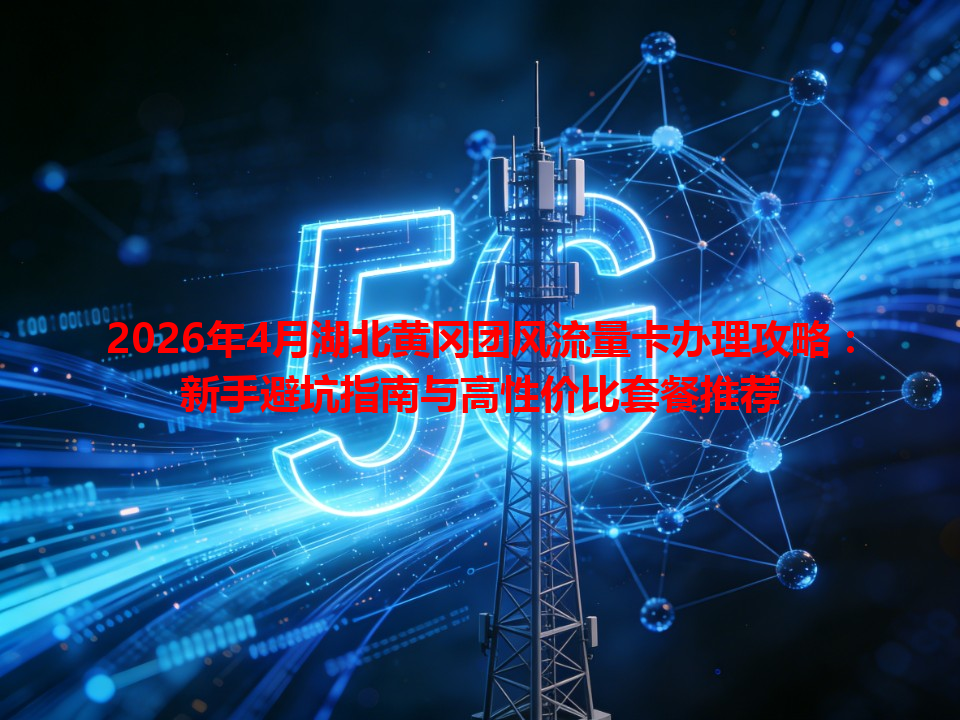 2026年4月湖北黄冈团风流量卡办理攻略：新手避坑指南与高性价比套餐推荐