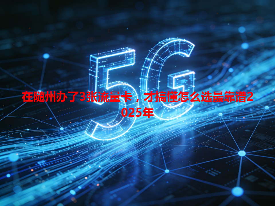 在随州办了3张流量卡，才搞懂怎么选最靠谱2025年