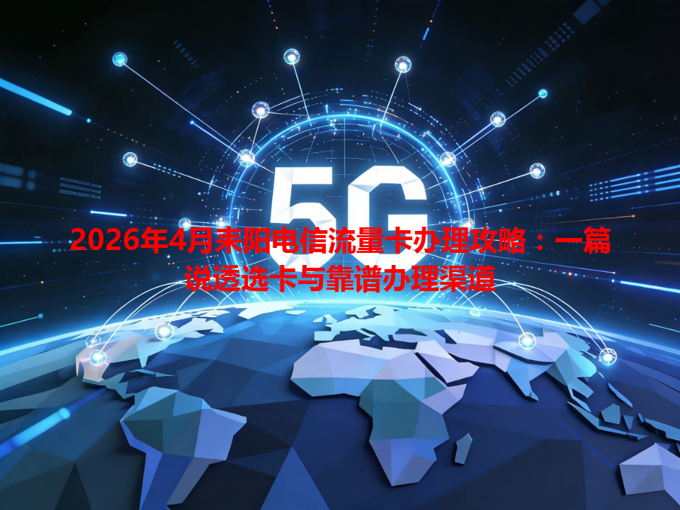 2026年4月耒阳电信流量卡办理攻略：一篇说透选卡与靠谱办理渠道