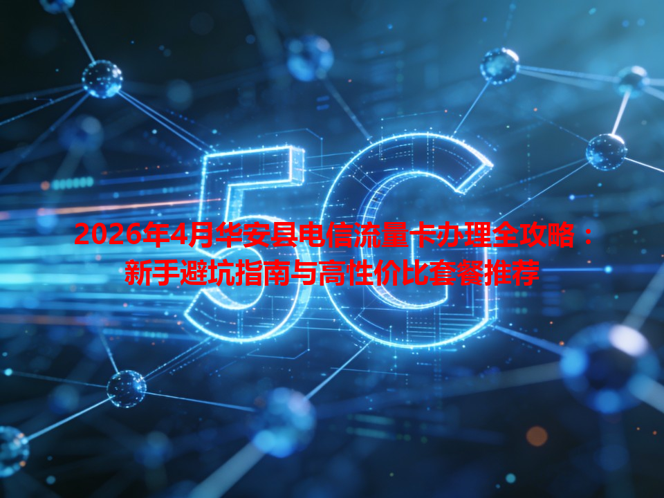 2026年4月华安县电信流量卡办理全攻略：新手避坑指南与高性价比套餐推荐