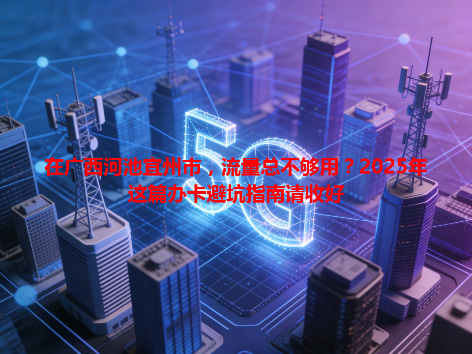 在广西河池宜州市，流量总不够用？2025年这篇办卡避坑指南请收好