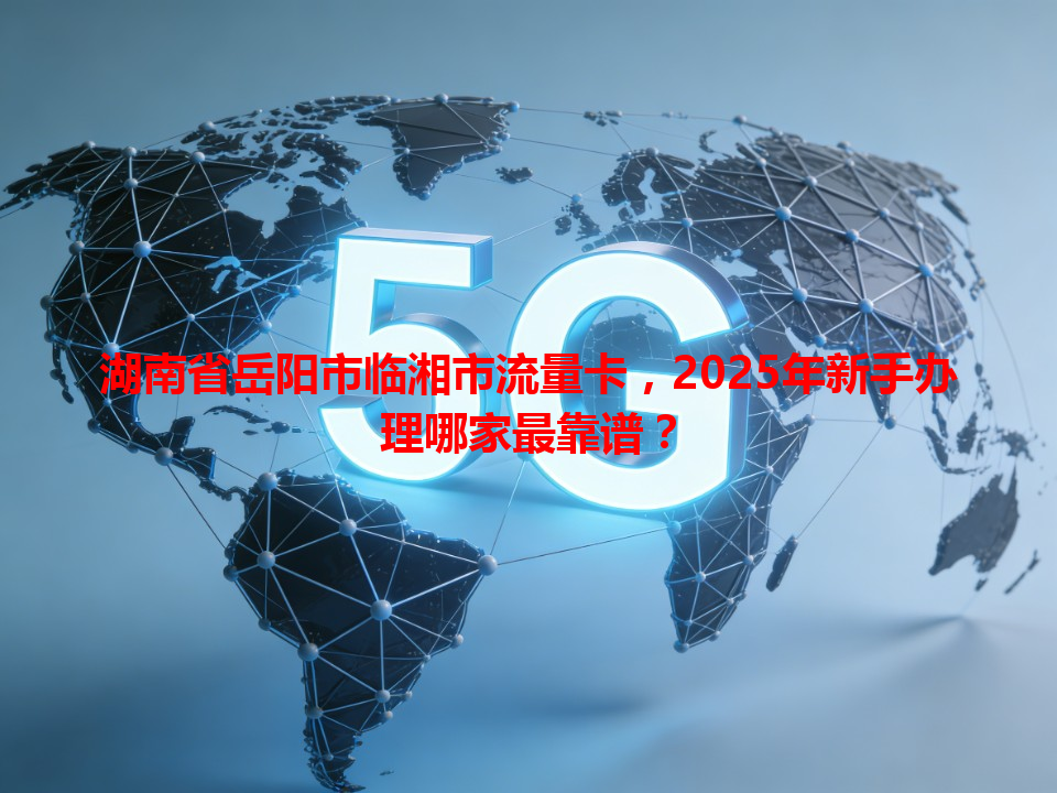 湖南省岳阳市临湘市流量卡，2025年新手办理哪家最靠谱？