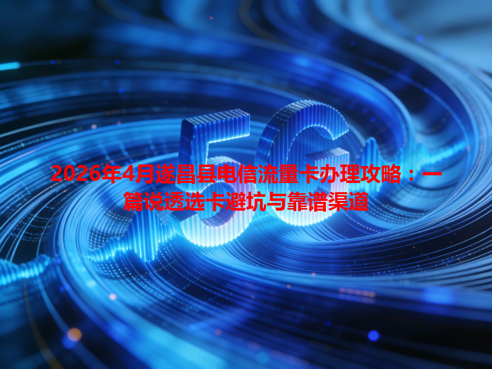 2026年4月遂昌县电信流量卡办理攻略：一篇说透选卡避坑与靠谱渠道